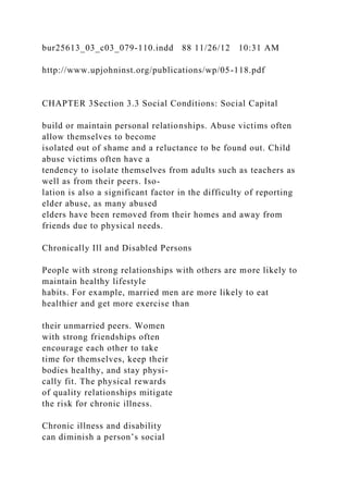 bur25613_03_c03_079-110.indd 88 11/26/12 10:31 AM
http://www.upjohninst.org/publications/wp/05-118.pdf
CHAPTER 3Section 3.3 Social Conditions: Social Capital
build or maintain personal relationships. Abuse victims often
allow themselves to become
isolated out of shame and a reluctance to be found out. Child
abuse victims often have a
tendency to isolate themselves from adults such as teachers as
well as from their peers. Iso-
lation is also a significant factor in the difficulty of reporting
elder abuse, as many abused
elders have been removed from their homes and away from
friends due to physical needs.
Chronically Ill and Disabled Persons
People with strong relationships with others are more likely to
maintain healthy lifestyle
habits. For example, married men are more likely to eat
healthier and get more exercise than
their unmarried peers. Women
with strong friendships often
encourage each other to take
time for themselves, keep their
bodies healthy, and stay physi-
cally fit. The physical rewards
of quality relationships mitigate
the risk for chronic illness.
Chronic illness and disability
can diminish a person’s social
 