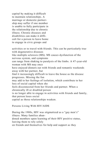 capital by making it difficult
to maintain relationships. A
marriage or domestic partner-
ship may suffer if one member
is unable to fully participate in
the relationship due to chronic
illness. Chronic diseases and
disabilities can make it diffi-
cult for a person to leave home
to engage in civic groups and
activities or to travel with friends. This can be particularly true
with degenerative diseases
like multiple sclerosis (MS). MS causes dysfunction of the
nervous system, and symptoms
can range from shaking to paralysis of the limbs. A 47-year-old
woman with MS may once
have enjoyed dinners out with friends and romantic weekends
away with her partner, but
find it increasingly difficult to leave the house as the disease
progresses. Missing the fun
may add to her feelings of isolation, which contribute to her
loss of social capital when she
feels disconnected from her friends and partner. When a
chronically ill or disabled person
is no longer able to engage in activities with friends and family,
that person loses social
capital as those relationships weaken.
Persons Living With HIV/AIDS
During the 1980s, HIV was stigmatized as a “gay men’s”
illness. Many families aban-
doned members upon learning of their HIV positive status,
leaving them to rely solely
on friends and themselves for help and support as they
 