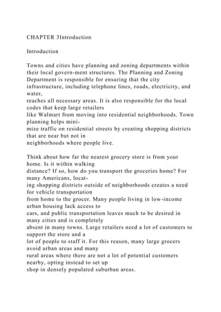 CHAPTER 3Introduction
Introduction
Towns and cities have planning and zoning departments within
their local govern-ment structures. The Planning and Zoning
Department is responsible for ensuring that the city
infrastructure, including telephone lines, roads, electricity, and
water,
reaches all necessary areas. It is also responsible for the local
codes that keep large retailers
like Walmart from moving into residential neighborhoods. Town
planning helps mini-
mize traffic on residential streets by creating shopping districts
that are near but not in
neighborhoods where people live.
Think about how far the nearest grocery store is from your
home. Is it within walking
distance? If so, how do you transport the groceries home? For
many Americans, locat-
ing shopping districts outside of neighborhoods creates a need
for vehicle transportation
from home to the grocer. Many people living in low-income
urban housing lack access to
cars, and public transportation leaves much to be desired in
many cities and is completely
absent in many towns. Large retailers need a lot of customers to
support the store and a
lot of people to staff it. For this reason, many large grocers
avoid urban areas and many
rural areas where there are not a lot of potential customers
nearby, opting instead to set up
shop in densely populated suburban areas.
 