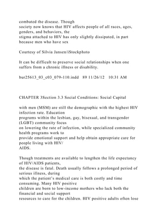 combated the disease. Though
society now knows that HIV affects people of all races, ages,
genders, and behaviors, the
stigma attached to HIV has only slightly dissipated, in part
because men who have sex
Courtesy of Silvia Jansen/iStockphoto
It can be difficult to preserve social relationships when one
suffers from a chronic illness or disability.
bur25613_03_c03_079-110.indd 89 11/26/12 10:31 AM
CHAPTER 3Section 3.3 Social Conditions: Social Capital
with men (MSM) are still the demographic with the highest HIV
infection rate. Education
programs within the lesbian, gay, bisexual, and transgender
(LGBT) community focus
on lowering the rate of infection, while specialized community
health programs work to
provide emotional support and help obtain appropriate care for
people living with HIV/
AIDS.
Though treatments are available to lengthen the life expectancy
of HIV/AIDS patients,
the disease is fatal. Death usually follows a prolonged period of
serious illness, during
which the patient’s medical care is both costly and time
consuming. Many HIV positive
children are born to low-income mothers who lack both the
financial and social support
resources to care for the children. HIV positive adults often lose
 