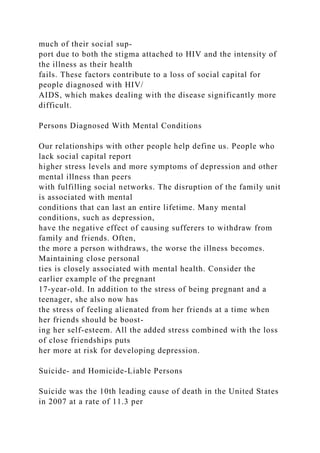 much of their social sup-
port due to both the stigma attached to HIV and the intensity of
the illness as their health
fails. These factors contribute to a loss of social capital for
people diagnosed with HIV/
AIDS, which makes dealing with the disease significantly more
difficult.
Persons Diagnosed With Mental Conditions
Our relationships with other people help define us. People who
lack social capital report
higher stress levels and more symptoms of depression and other
mental illness than peers
with fulfilling social networks. The disruption of the family unit
is associated with mental
conditions that can last an entire lifetime. Many mental
conditions, such as depression,
have the negative effect of causing sufferers to withdraw from
family and friends. Often,
the more a person withdraws, the worse the illness becomes.
Maintaining close personal
ties is closely associated with mental health. Consider the
earlier example of the pregnant
17-year-old. In addition to the stress of being pregnant and a
teenager, she also now has
the stress of feeling alienated from her friends at a time when
her friends should be boost-
ing her self-esteem. All the added stress combined with the loss
of close friendships puts
her more at risk for developing depression.
Suicide- and Homicide-Liable Persons
Suicide was the 10th leading cause of death in the United States
in 2007 at a rate of 11.3 per
 