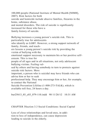 100,000 people (National Institute of Mental Health [NIMH],
2007). Risk factors for both
suicide and homicide include abusive families, firearms in the
home, substance abuse,
and mental disorders. The risk of suicide is significantly
increased for those who have a
family history of suicide.
Bullying increases a young person’s suicide risk. This is
particularly true for adolescents
who identify as LGBT. However, a strong support network of
family, friends, and teach-
ers lessens a young person’s suicide risk by providing the
victim of bullying with the
emotional support necessary to maintain his or her positive self-
esteem. This is true for
people of all ages and in all situations, not only adolescent
bullying victims. Feeling val-
ued by others and having somebody to turn to protects against
suicide risk factors. More
important, a person who is suicidal may have friends who can
advise him or her to seek
professional help. They may encourage him or her, for example,
to contact the National
Suicide Prevention Lifeline (1-800-273-TALK), which is
available toll free, 24 hours a day.
bur25613_03_c03_079-110.indd 90 11/26/12 10:31 AM
CHAPTER 3Section 3.3 Social Conditions: Social Capital
Loss of close relationships and loved ones, in addi-
tion to loss of independence, can cause depression
leading to suicide in the elderly.
 