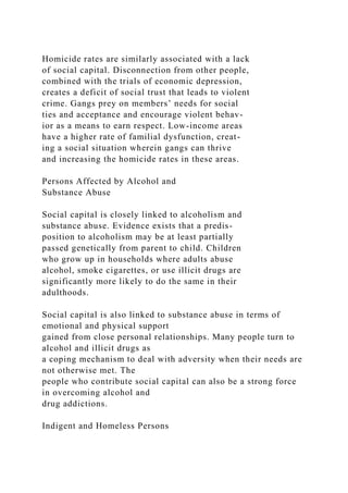 Homicide rates are similarly associated with a lack
of social capital. Disconnection from other people,
combined with the trials of economic depression,
creates a deficit of social trust that leads to violent
crime. Gangs prey on members’ needs for social
ties and acceptance and encourage violent behav-
ior as a means to earn respect. Low-income areas
have a higher rate of familial dysfunction, creat-
ing a social situation wherein gangs can thrive
and increasing the homicide rates in these areas.
Persons Affected by Alcohol and
Substance Abuse
Social capital is closely linked to alcoholism and
substance abuse. Evidence exists that a predis-
position to alcoholism may be at least partially
passed genetically from parent to child. Children
who grow up in households where adults abuse
alcohol, smoke cigarettes, or use illicit drugs are
significantly more likely to do the same in their
adulthoods.
Social capital is also linked to substance abuse in terms of
emotional and physical support
gained from close personal relationships. Many people turn to
alcohol and illicit drugs as
a coping mechanism to deal with adversity when their needs are
not otherwise met. The
people who contribute social capital can also be a strong force
in overcoming alcohol and
drug addictions.
Indigent and Homeless Persons
 