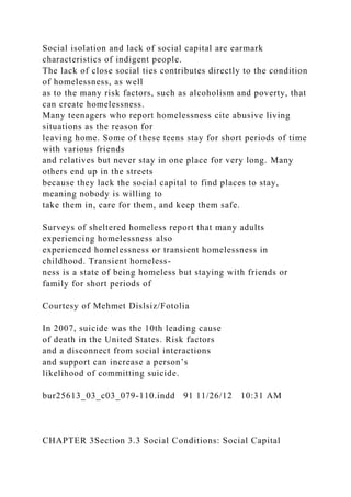 Social isolation and lack of social capital are earmark
characteristics of indigent people.
The lack of close social ties contributes directly to the condition
of homelessness, as well
as to the many risk factors, such as alcoholism and poverty, that
can create homelessness.
Many teenagers who report homelessness cite abusive living
situations as the reason for
leaving home. Some of these teens stay for short periods of time
with various friends
and relatives but never stay in one place for very long. Many
others end up in the streets
because they lack the social capital to find places to stay,
meaning nobody is willing to
take them in, care for them, and keep them safe.
Surveys of sheltered homeless report that many adults
experiencing homelessness also
experienced homelessness or transient homelessness in
childhood. Transient homeless-
ness is a state of being homeless but staying with friends or
family for short periods of
Courtesy of Mehmet Dislsiz/Fotolia
In 2007, suicide was the 10th leading cause
of death in the United States. Risk factors
and a disconnect from social interactions
and support can increase a person’s
likelihood of committing suicide.
bur25613_03_c03_079-110.indd 91 11/26/12 10:31 AM
CHAPTER 3Section 3.3 Social Conditions: Social Capital
 