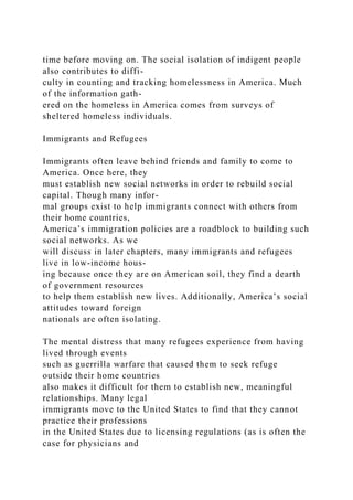 time before moving on. The social isolation of indigent people
also contributes to diffi-
culty in counting and tracking homelessness in America. Much
of the information gath-
ered on the homeless in America comes from surveys of
sheltered homeless individuals.
Immigrants and Refugees
Immigrants often leave behind friends and family to come to
America. Once here, they
must establish new social networks in order to rebuild social
capital. Though many infor-
mal groups exist to help immigrants connect with others from
their home countries,
America’s immigration policies are a roadblock to building such
social networks. As we
will discuss in later chapters, many immigrants and refugees
live in low-income hous-
ing because once they are on American soil, they find a dearth
of government resources
to help them establish new lives. Additionally, America’s social
attitudes toward foreign
nationals are often isolating.
The mental distress that many refugees experience from having
lived through events
such as guerrilla warfare that caused them to seek refuge
outside their home countries
also makes it difficult for them to establish new, meaningful
relationships. Many legal
immigrants move to the United States to find that they cannot
practice their professions
in the United States due to licensing regulations (as is often the
case for physicians and
 