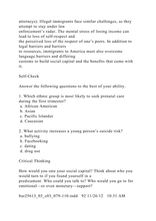 attorneys). Illegal immigrants face similar challenges, as they
attempt to stay under law
enforcement’s radar. The mental stress of losing income can
lead to loss of self-respect and
the perceived loss of the respect of one’s peers. In addition to
legal barriers and barriers
to resources, immigrants to America must also overcome
language barriers and differing
customs to build social capital and the benefits that come with
it.
Self-Check
Answer the following questions to the best of your ability.
1. Which ethnic group is most likely to seek prenatal care
during the first trimester?
a. African American
b. Asian
c. Pacific Islander
d. Caucasian
2. What activity increases a young person’s suicide risk?
a. bullying
b. Facebooking
c. dating
d. drug use
Critical Thinking
How would you rate your social capital? Think about who you
would turn to if you found yourself in a
predicament. Who could you talk to? Who would you go to for
emotional—or even monetary—support?
bur25613_03_c03_079-110.indd 92 11/26/12 10:31 AM
 