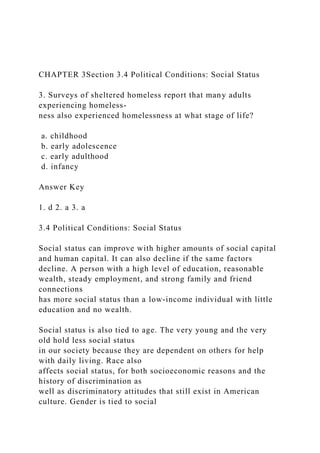 CHAPTER 3Section 3.4 Political Conditions: Social Status
3. Surveys of sheltered homeless report that many adults
experiencing homeless-
ness also experienced homelessness at what stage of life?
a. childhood
b. early adolescence
c. early adulthood
d. infancy
Answer Key
1. d 2. a 3. a
3.4 Political Conditions: Social Status
Social status can improve with higher amounts of social capital
and human capital. It can also decline if the same factors
decline. A person with a high level of education, reasonable
wealth, steady employment, and strong family and friend
connections
has more social status than a low-income individual with little
education and no wealth.
Social status is also tied to age. The very young and the very
old hold less social status
in our society because they are dependent on others for help
with daily living. Race also
affects social status, for both socioeconomic reasons and the
history of discrimination as
well as discriminatory attitudes that still exist in American
culture. Gender is tied to social
 