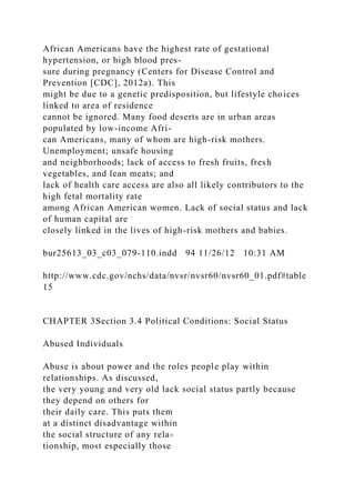 African Americans have the highest rate of gestational
hypertension, or high blood pres-
sure during pregnancy (Centers for Disease Control and
Prevention [CDC], 2012a). This
might be due to a genetic predisposition, but lifestyle choices
linked to area of residence
cannot be ignored. Many food deserts are in urban areas
populated by low-income Afri-
can Americans, many of whom are high-risk mothers.
Unemployment; unsafe housing
and neighborhoods; lack of access to fresh fruits, fresh
vegetables, and lean meats; and
lack of health care access are also all likely contributors to the
high fetal mortality rate
among African American women. Lack of social status and lack
of human capital are
closely linked in the lives of high-risk mothers and babies.
bur25613_03_c03_079-110.indd 94 11/26/12 10:31 AM
http://www.cdc.gov/nchs/data/nvsr/nvsr60/nvsr60_01.pdf#table
15
CHAPTER 3Section 3.4 Political Conditions: Social Status
Abused Individuals
Abuse is about power and the roles people play within
relationships. As discussed,
the very young and very old lack social status partly because
they depend on others for
their daily care. This puts them
at a distinct disadvantage within
the social structure of any rela-
tionship, most especially those
 