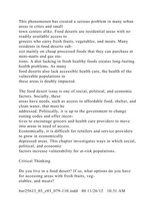 This phenomenon has created a serious problem in many urban
areas in cities and small
town centers alike. Food deserts are residential areas with no
readily available access to
grocers who carry fresh fruits, vegetables, and meats. Many
residents in food deserts sub-
sist mainly on cheap processed foods that they can purchase at
mini-marts and gas sta-
tions. A diet lacking in fresh healthy foods creates long-lasting
health problems. As many
food deserts also lack accessible health care, the health of the
vulnerable populations in
these areas is doubly impacted.
The food desert issue is one of social, political, and economic
factors. Socially, these
areas have needs, such as access to affordable food, shelter, and
clean water, that must be
addressed. Politically, it is up to the government to change
zoning codes and offer incen-
tives to encourage grocers and health care providers to move
into areas in need of access.
Economically, it is difficult for retailers and service providers
to grow in economically
depressed areas. This chapter investigates ways in which social,
political, and economic
factors increase vulnerability for at-risk populations.
Critical Thinking
Do you live in a food desert? If so, what options do you have
for accessing areas with fresh fruits, veg-
etables, and meats?
bur25613_03_c03_079-110.indd 80 11/26/12 10:31 AM
 
