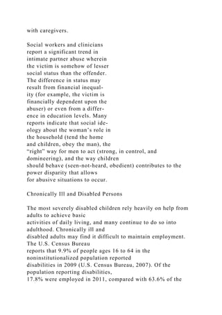 with caregivers.
Social workers and clinicians
report a significant trend in
intimate partner abuse wherein
the victim is somehow of lesser
social status than the offender.
The difference in status may
result from financial inequal-
ity (for example, the victim is
financially dependent upon the
abuser) or even from a differ-
ence in education levels. Many
reports indicate that social ide-
ology about the woman’s role in
the household (tend the home
and children, obey the man), the
“right” way for men to act (strong, in control, and
domineering), and the way children
should behave (seen-not-heard, obedient) contributes to the
power disparity that allows
for abusive situations to occur.
Chronically Ill and Disabled Persons
The most severely disabled children rely heavily on help from
adults to achieve basic
activities of daily living, and many continue to do so into
adulthood. Chronically ill and
disabled adults may find it difficult to maintain employment.
The U.S. Census Bureau
reports that 9.9% of people ages 16 to 64 in the
noninstitutionalized population reported
disabilities in 2009 (U.S. Census Bureau, 2007). Of the
population reporting disabilities,
17.8% were employed in 2011, compared with 63.6% of the
 