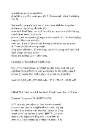 population with no reported
disabilities in the same year (U.S. Bureau of Labor Statistics,
2012).
Vulnerable populations are at increased risk for negative
outcomes regarding chronic ill-
ness and disability. Lack of health care access and the living
conditions associated with
poverty put vulnerable groups at increased risk for developing
chronic illnesses and dis-
abilities. Lack of social and human capital makes it more
difficult for them to cope with
long-term ailments. In this way, the very young and very old
who suffer chronic condi-
tions are particularly vulnerable.
Courtesy of Goodshoot/Thinkstock
Society’s endorsement of strict gender roles and the way
children should behave may contribute to the unbalanced
power dynamic that make abusive situations possible.
bur25613_03_c03_079-110.indd 95 11/26/12 10:31 AM
CHAPTER 3Section 3.4 Political Conditions: Social Status
Persons Diagnosed With HIV/AIDS
HIV is more prevalent in low socioeconomic
urban areas than in neighborhoods with higher
levels of education and income. Injection drug
users have the second highest HIV/AIDS inci-
dence, and injection drug use is rampant in
America’s economically depressed areas. The
 