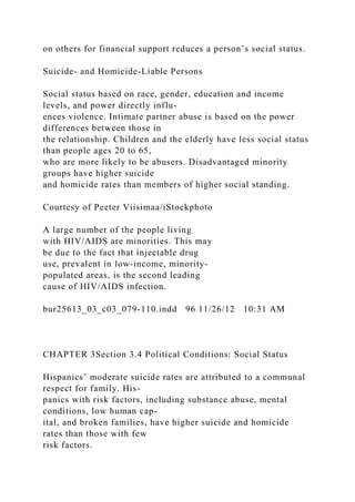 on others for financial support reduces a person’s social status.
Suicide- and Homicide-Liable Persons
Social status based on race, gender, education and income
levels, and power directly influ-
ences violence. Intimate partner abuse is based on the power
differences between those in
the relationship. Children and the elderly have less social status
than people ages 20 to 65,
who are more likely to be abusers. Disadvantaged minority
groups have higher suicide
and homicide rates than members of higher social standing.
Courtesy of Peeter Viisimaa/iStockphoto
A large number of the people living
with HIV/AIDS are minorities. This may
be due to the fact that injectable drug
use, prevalent in low-income, minority-
populated areas, is the second leading
cause of HIV/AIDS infection.
bur25613_03_c03_079-110.indd 96 11/26/12 10:31 AM
CHAPTER 3Section 3.4 Political Conditions: Social Status
Hispanics’ moderate suicide rates are attributed to a communal
respect for family. His-
panics with risk factors, including substance abuse, mental
conditions, low human cap-
ital, and broken families, have higher suicide and homicide
rates than those with few
risk factors.
 