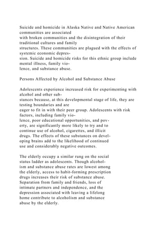 Suicide and homicide in Alaska Native and Native American
communities are associated
with broken communities and the disintegration of their
traditional cultures and family
structures. These communities are plagued with the effects of
systemic economic depres-
sion. Suicide and homicide risks for this ethnic group include
mental illness, family vio-
lence, and substance abuse.
Persons Affected by Alcohol and Substance Abuse
Adolescents experience increased risk for experimenting with
alcohol and other sub-
stances because, at this developmental stage of life, they are
testing boundaries and are
eager to fit in with their peer group. Adolescents with risk
factors, including family vio-
lence, poor educational opportunities, and pov-
erty, are significantly more likely to try and to
continue use of alcohol, cigarettes, and illicit
drugs. The effects of these substances on devel-
oping brains add to the likelihood of continued
use and considerably negative outcomes.
The elderly occupy a similar rung on the social
status ladder as adolescents. Though alcohol-
ism and substance abuse rates are lowest among
the elderly, access to habit-forming prescription
drugs increases their risk of substance abuse.
Separation from family and friends, loss of
intimate partners and independence, and the
depression associated with leaving a lifelong
home contribute to alcoholism and substance
abuse by the elderly.
 