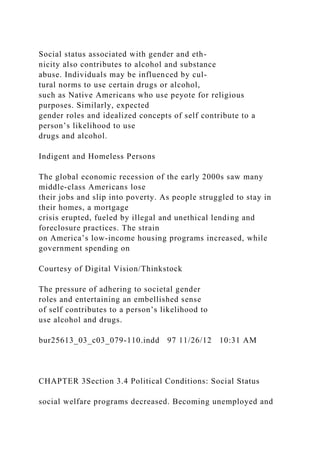 Social status associated with gender and eth-
nicity also contributes to alcohol and substance
abuse. Individuals may be influenced by cul-
tural norms to use certain drugs or alcohol,
such as Native Americans who use peyote for religious
purposes. Similarly, expected
gender roles and idealized concepts of self contribute to a
person’s likelihood to use
drugs and alcohol.
Indigent and Homeless Persons
The global economic recession of the early 2000s saw many
middle-class Americans lose
their jobs and slip into poverty. As people struggled to stay in
their homes, a mortgage
crisis erupted, fueled by illegal and unethical lending and
foreclosure practices. The strain
on America’s low-income housing programs increased, while
government spending on
Courtesy of Digital Vision/Thinkstock
The pressure of adhering to societal gender
roles and entertaining an embellished sense
of self contributes to a person’s likelihood to
use alcohol and drugs.
bur25613_03_c03_079-110.indd 97 11/26/12 10:31 AM
CHAPTER 3Section 3.4 Political Conditions: Social Status
social welfare programs decreased. Becoming unemployed and
 