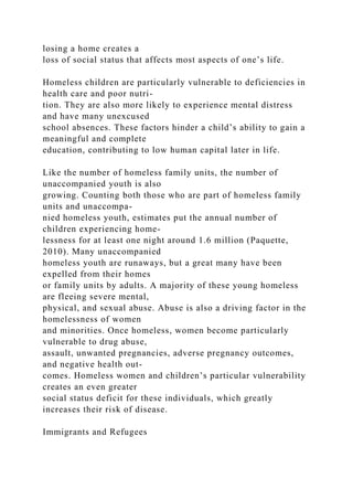 losing a home creates a
loss of social status that affects most aspects of one’s life.
Homeless children are particularly vulnerable to deficiencies in
health care and poor nutri-
tion. They are also more likely to experience mental distress
and have many unexcused
school absences. These factors hinder a child’s ability to gain a
meaningful and complete
education, contributing to low human capital later in life.
Like the number of homeless family units, the number of
unaccompanied youth is also
growing. Counting both those who are part of homeless family
units and unaccompa-
nied homeless youth, estimates put the annual number of
children experiencing home-
lessness for at least one night around 1.6 million (Paquette,
2010). Many unaccompanied
homeless youth are runaways, but a great many have been
expelled from their homes
or family units by adults. A majority of these young homeless
are fleeing severe mental,
physical, and sexual abuse. Abuse is also a driving factor in the
homelessness of women
and minorities. Once homeless, women become particularly
vulnerable to drug abuse,
assault, unwanted pregnancies, adverse pregnancy outcomes,
and negative health out-
comes. Homeless women and children’s particular vulnerability
creates an even greater
social status deficit for these individuals, which greatly
increases their risk of disease.
Immigrants and Refugees
 