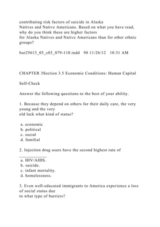 contributing risk factors of suicide in Alaska
Natives and Native Americans. Based on what you have read,
why do you think these are higher factors
for Alaska Natives and Native Americans than for other ethnic
groups?
bur25613_03_c03_079-110.indd 98 11/26/12 10:31 AM
CHAPTER 3Section 3.5 Economic Conditions: Human Capital
Self-Check
Answer the following questions to the best of your ability.
1. Because they depend on others for their daily care, the very
young and the very
old lack what kind of status?
a. economic
b. political
c. social
d. familial
2. Injection drug users have the second highest rate of
____________
a. HIV/AIDS.
b. suicide.
c. infant mortality.
d. homelessness.
3. Even well-educated immigrants to America experience a loss
of social status due
to what type of barriers?
 