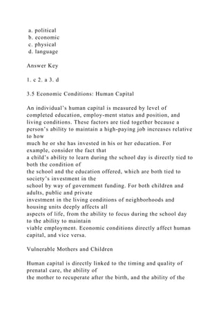 a. political
b. economic
c. physical
d. language
Answer Key
1. c 2. a 3. d
3.5 Economic Conditions: Human Capital
An individual’s human capital is measured by level of
completed education, employ-ment status and position, and
living conditions. These factors are tied together because a
person’s ability to maintain a high-paying job increases relative
to how
much he or she has invested in his or her education. For
example, consider the fact that
a child’s ability to learn during the school day is directly tied to
both the condition of
the school and the education offered, which are both tied to
society’s investment in the
school by way of government funding. For both children and
adults, public and private
investment in the living conditions of neighborhoods and
housing units deeply affects all
aspects of life, from the ability to focus during the school day
to the ability to maintain
viable employment. Economic conditions directly affect human
capital, and vice versa.
Vulnerable Mothers and Children
Human capital is directly linked to the timing and quality of
prenatal care, the ability of
the mother to recuperate after the birth, and the ability of the
 