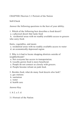 CHAPTER 3Section 3.1 Portrait of the Nation
Self-Check
Answer the following questions to the best of your ability.
1. Which of the following best describes a food desert?
a. a physical desert that lacks food
b. residential areas with no readily available access to grocers
who carry fresh
fruits, vegetables, and meats
c. residential areas with no readily available access to water
d. an economically depressed region
2. Why is it bad to locate shopping districts outside of
neighborhoods?
a. Not everyone has access to transportation.
b. Locally grown food is more beneficial.
c. People do not connect as closely with grocers.
d. People become reliant on junk food.
3. Besides food, what do many food deserts also lack?
a. gas stations
b. sanitation
c. water
d. health care
Answer Key
1. b 2. a 3. d
3.1 Portrait of the Nation
 