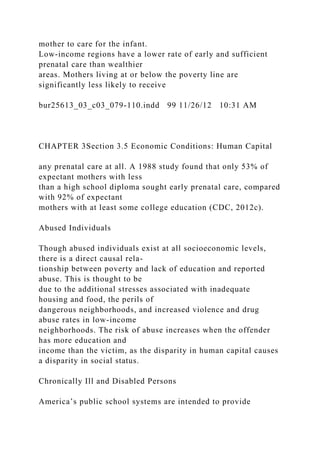 mother to care for the infant.
Low-income regions have a lower rate of early and sufficient
prenatal care than wealthier
areas. Mothers living at or below the poverty line are
significantly less likely to receive
bur25613_03_c03_079-110.indd 99 11/26/12 10:31 AM
CHAPTER 3Section 3.5 Economic Conditions: Human Capital
any prenatal care at all. A 1988 study found that only 53% of
expectant mothers with less
than a high school diploma sought early prenatal care, compared
with 92% of expectant
mothers with at least some college education (CDC, 2012c).
Abused Individuals
Though abused individuals exist at all socioeconomic levels,
there is a direct causal rela-
tionship between poverty and lack of education and reported
abuse. This is thought to be
due to the additional stresses associated with inadequate
housing and food, the perils of
dangerous neighborhoods, and increased violence and drug
abuse rates in low-income
neighborhoods. The risk of abuse increases when the offender
has more education and
income than the victim, as the disparity in human capital causes
a disparity in social status.
Chronically Ill and Disabled Persons
America’s public school systems are intended to provide
 