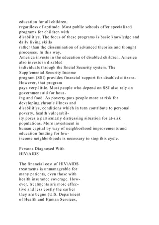education for all children,
regardless of aptitude. Most public schools offer specialized
programs for children with
disabilities. The focus of these programs is basic knowledge and
daily living skills
rather than the dissemination of advanced theories and thought
processes. In this way,
America invests in the education of disabled children. America
also invests in disabled
individuals through the Social Security system. The
Supplemental Security Income
program (SSI) provides financial support for disabled citizens.
However, that program
pays very little. Most people who depend on SSI also rely on
government aid for hous-
ing and food. As poverty puts people more at risk for
developing chronic illness and
disabilities, conditions which in turn contribute to personal
poverty, health vulnerabil-
ity poses a particularly distressing situation for at-risk
populations. More investment in
human capital by way of neighborhood improvements and
education funding for low-
income neighborhoods is necessary to stop this cycle.
Persons Diagnosed With
HIV/AIDS
The financial cost of HIV/AIDS
treatments is unmanageable for
many patients, even those with
health insurance coverage. How-
ever, treatments are more effec-
tive and less costly the earlier
they are begun (U.S. Department
of Health and Human Services,
 