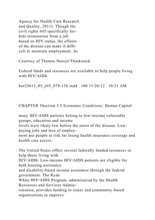 Agency for Health Care Research
and Quality, 2011). Though the
civil rights bill specifically for-
bids termination from a job
based on HIV status, the effects
of the disease can make it diffi-
cult to maintain employment. As
Courtesy of Thomas Norcut/Thinkstock
Federal funds and resources are available to help people living
with HIV/AIDS.
bur25613_03_c03_079-110.indd 100 11/26/12 10:31 AM
CHAPTER 3Section 3.5 Economic Conditions: Human Capital
many HIV/AIDS patients belong to low-income vulnerable
groups, education and income
levels were likely low before the onset of the disease. Low-
paying jobs and loss of employ-
ment put people at risk for losing health insurance coverage and
health care access.
The United States offers several federally funded resources to
help those living with
HIV/AIDS. Low-income HIV/AIDS patients are eligible for
both housing assistance
and disability-based income assistance through the federal
government. The Ryan
White HIV/AIDS Program, administered by the Health
Resources and Services Admin-
istration, provides funding to states and community-based
organizations to improve
 