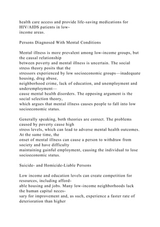 health care access and provide life-saving medications for
HIV/AIDS patients in low-
income areas.
Persons Diagnosed With Mental Conditions
Mental illness is more prevalent among low-income groups, but
the causal relationship
between poverty and mental illness is uncertain. The social
stress theory posits that the
stressors experienced by low socioeconomic groups—inadequate
housing, drug abuse,
neighborhood crime, lack of education, and unemployment and
underemployment—
cause mental health disorders. The opposing argument is the
social selection theory,
which argues that mental illness causes people to fall into low
socioeconomic status.
Generally speaking, both theories are correct. The problems
caused by poverty cause high
stress levels, which can lead to adverse mental health outcomes.
At the same time, the
onset of mental illness can cause a person to withdraw from
society and have difficulty
maintaining gainful employment, causing the individual to lose
socioeconomic status.
Suicide- and Homicide-Liable Persons
Low income and education levels can create competition for
resources, including afford-
able housing and jobs. Many low-income neighborhoods lack
the human capital neces-
sary for improvement and, as such, experience a faster rate of
deterioration than higher
 
