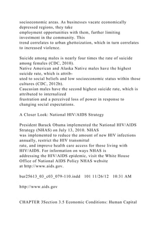 socioeconomic areas. As businesses vacate economically
depressed regions, they take
employment opportunities with them, further limiting
investment in the community. This
trend correlates to urban ghettoization, which in turn correlates
to increased violence.
Suicide among males is nearly four times the rate of suicide
among females (CDC, 2010).
Native American and Alaska Native males have the highest
suicide rate, which is attrib-
uted to social beliefs and low socioeconomic status within those
cultures (CDC, 2012b).
Caucasian males have the second highest suicide rate, which is
attributed to internalized
frustration and a perceived loss of power in response to
changing social expectations.
A Closer Look: National HIV/AIDS Strategy
President Barack Obama implemented the National HIV/AIDS
Strategy (NHAS) on July 13, 2010. NHAS
was implemented to reduce the amount of new HIV infections
annually, restrict the HIV transmittal
rate, and improve health care access for those living with
HIV/AIDS. For information on ways NHAS is
addressing the HIV/AIDS epidemic, visit the White House
Office of National AIDS Policy NHAS website
at http://www.aids.gov.
bur25613_03_c03_079-110.indd 101 11/26/12 10:31 AM
http://www.aids.gov
CHAPTER 3Section 3.5 Economic Conditions: Human Capital
 