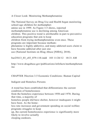 A Closer Look: Monitoring Methamphetamine
The National Survey on Drug Use and Health began monitoring
school-age children for methamphet-
amine use in 1999. As Figure 3.5 shows, reported
methamphetamine use is declining among American
children. This positive trend is attributable in part to preventive
education programs that aim to keep
children from trying methamphetamine even once. These
programs are important because metham-
phetamine is highly addictive, and many addicted users claim to
have become addicted after just one
use (National Institute on Drug Abuse [NIDA], 2010).
bur25613_03_c03_079-110.indd 103 11/26/12 10:31 AM
http://www.drugabuse.gov/publications/infofacts/methamphetam
ine
CHAPTER 3Section 3.5 Economic Conditions: Human Capital
Indigent and Homeless Persons
A trend has been established that differentiates the current
condition of homelessness
from the homeless experience between 1950 and 1970. During
that time, a majority of
homeless people did have shelter, however inadequate it might
have been. As the home-
less rate increases and government spending on social welfare
programs struggles to keep
up, the current homelessness experience is significantly more
likely to involve actually
sleeping outdoors.
 