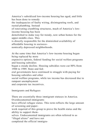 America’s subsidized low-income housing has aged, and little
has been done to remedy
the inadequacies of faulty wiring, disintegrating roofs, and
rusted plumbing. Instead
of renovating crumbling structures, much of America’s low-
income housing has been
demolished to make way for trendy, new urban homes for the
upper-middle class. This
is directly responsible for the diminished availability of
affordable housing in socioeco-
nomically depressed neighborhoods.
At the same time that America’s low-income housing began
being replaced by more
expensive options, federal funding for social welfare programs
and housing subsidies
began a steady decline. Housing subsidies were cut 80% from
1980 to 1989. State and fed-
eral governments have continued to struggle with paying for
housing subsidies and other
social welfare programs, while tax income has decreased due to
rampant unemployment
and corporate tax incentives.
Immigrants and Refugees
There are essentially three immigrant statuses in America.
Overdocumented immigrants
have official refugee status. This term reflects the large amount
of screening and paper-
work required of this group to prove the health status and the
ability to support them-
selves. Undocumented immigrants are often referred to as
“illegal aliens” and have not
completed the official immigra-
 