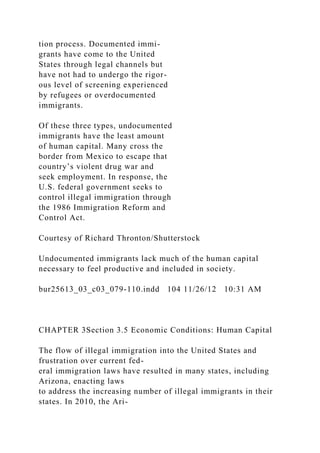 tion process. Documented immi-
grants have come to the United
States through legal channels but
have not had to undergo the rigor-
ous level of screening experienced
by refugees or overdocumented
immigrants.
Of these three types, undocumented
immigrants have the least amount
of human capital. Many cross the
border from Mexico to escape that
country’s violent drug war and
seek employment. In response, the
U.S. federal government seeks to
control illegal immigration through
the 1986 Immigration Reform and
Control Act.
Courtesy of Richard Thronton/Shutterstock
Undocumented immigrants lack much of the human capital
necessary to feel productive and included in society.
bur25613_03_c03_079-110.indd 104 11/26/12 10:31 AM
CHAPTER 3Section 3.5 Economic Conditions: Human Capital
The flow of illegal immigration into the United States and
frustration over current fed-
eral immigration laws have resulted in many states, including
Arizona, enacting laws
to address the increasing number of illegal immigrants in their
states. In 2010, the Ari-
 