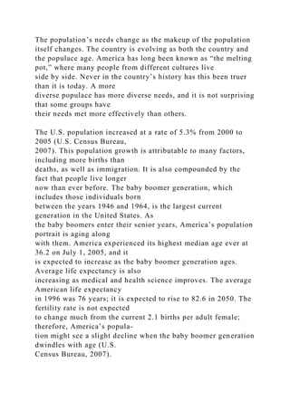 The population’s needs change as the makeup of the population
itself changes. The country is evolving as both the country and
the populace age. America has long been known as “the melting
pot,” where many people from different cultures live
side by side. Never in the country’s history has this been truer
than it is today. A more
diverse populace has more diverse needs, and it is not surprising
that some groups have
their needs met more effectively than others.
The U.S. population increased at a rate of 5.3% from 2000 to
2005 (U.S. Census Bureau,
2007). This population growth is attributable to many factors,
including more births than
deaths, as well as immigration. It is also compounded by the
fact that people live longer
now than ever before. The baby boomer generation, which
includes those individuals born
between the years 1946 and 1964, is the largest current
generation in the United States. As
the baby boomers enter their senior years, America’s population
portrait is aging along
with them. America experienced its highest median age ever at
36.2 on July 1, 2005, and it
is expected to increase as the baby boomer generation ages.
Average life expectancy is also
increasing as medical and health science improves. The average
American life expectancy
in 1996 was 76 years; it is expected to rise to 82.6 in 2050. The
fertility rate is not expected
to change much from the current 2.1 births per adult female;
therefore, America’s popula-
tion might see a slight decline when the baby boomer generation
dwindles with age (U.S.
Census Bureau, 2007).
 