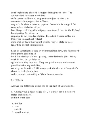 zona legislature enacted stringent immigration laws. The
Arizona law does not allow law
enforcement officers to stop someone just to check on
documentation papers, but officers
may ask for documentation papers if someone is stopped for
some other violation of the
law. Suspected illegal immigrants are turned over to the Federal
Immigration Services. In
response to Arizona legislation, President Obama called on
Congress to overhaul federal
immigration laws that would clearly restrict state powers
regarding illegal immigration.
Even as Americans argue over immigration law, undocumented
immigrants continue to
hold the country’s lowest paying, least desirable jobs. Many
work in hot, dusty fields as
agricultural day laborers. They are paid in cash and are not
provided with any stability,
security, or benefits. Still, many seek the shelter of America’s
slums over the bloodshed
and economic instability of their home countries.
Self-Check
Answer the following questions to the best of your ability.
1. Among young people aged 15–24, almost six times more
males than females
commit what act?
a. murder
b. rape
c. suicide
d. abandonment
 