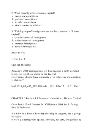 2. What directly affects human capital?
a. economic conditions
b. political conditions
c. weather conditions
d. stock market conditions
3. Which group of immigrants has the least amount of human
capital?
a. overdocumented immigrants
b. undocumented immigrants
c. married immigrants
d. female immigrants
Answer Key
1. c 2. a 3. b
Critical Thinking
Arizona’s 2010 immigration law has become a hotly debated
topic. Do you think states or the federal
government should have authority over enforcing immigration
violations?
bur25613_03_c03_079-110.indd 105 11/26/12 10:31 AM
CHAPTER 3Section 3.5 Economic Conditions: Human Capital
Case Study: Food Deserts Put Children at Risk for Lifelong
Health Problems
It’s 8:00 on a humid Saturday morning in August, and a group
of volun-
teers is gathering with spades, shovels, buckets, and gardening
 