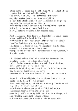eating habits are much like the old adage, “You can lead a horse
to water, but you can’t make him drink.”
That is why First Lady Michelle Obama’s Let’s Move!
campaign worked not only to encourage children
and adults to adopt healthier lifestyles, but also funded public
programs that gave people the skills to
make healthy lifestyle choices and positively affected public
policy that increased access to fresh fruits
and vegetables to residents in low-income areas.
Most of America’s food deserts are located in low-income areas.
A study published in Rural Sociology in
2009 studied the body mass index (BMI) of students living in
identified food deserts in rural Pennsylva-
nia. Researchers found students who reside in identified food
deserts have a higher rate of obesity than
their peers who live in non food desert areas (Schafft, Jensen, &
Hinrichs, 2009).
This research drives home the fact that food deserts do not
completely lack access to food of any sort.
Rather, food deserts are marked by a lack of fresh, healthy
foods. Convenience stores that stock pro-
cessed foods with long shelf lives do exist in food deserts. So,
too, do fast-food restaurants that serve
processed meals, which are high in fat, sugar, and cholesterol.
A diet that relies on high-fat, processed food is more likely to
create obesity than a diet rich in fresh
fruits, fresh vegetables, and lean meats. Obesity contributes to a
range of health problems, including
heart disease, diabetes, and arthritis. Childhood obesity
predisposes America’s youth to chronic dis-
eases early in life. As eating habits are difficult to change, it is
likely that the overweight children of today
will grow into obese adults. Obesity, and the health risks
 