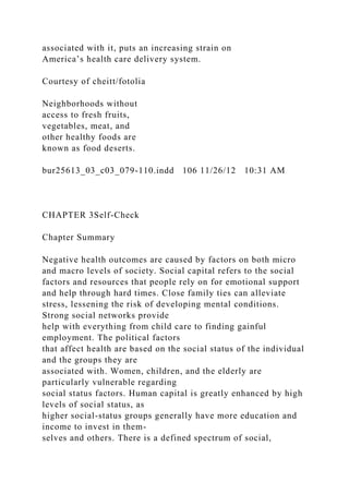 associated with it, puts an increasing strain on
America’s health care delivery system.
Courtesy of cheitt/fotolia
Neighborhoods without
access to fresh fruits,
vegetables, meat, and
other healthy foods are
known as food deserts.
bur25613_03_c03_079-110.indd 106 11/26/12 10:31 AM
CHAPTER 3Self-Check
Chapter Summary
Negative health outcomes are caused by factors on both micro
and macro levels of society. Social capital refers to the social
factors and resources that people rely on for emotional support
and help through hard times. Close family ties can alleviate
stress, lessening the risk of developing mental conditions.
Strong social networks provide
help with everything from child care to finding gainful
employment. The political factors
that affect health are based on the social status of the individual
and the groups they are
associated with. Women, children, and the elderly are
particularly vulnerable regarding
social status factors. Human capital is greatly enhanced by high
levels of social status, as
higher social-status groups generally have more education and
income to invest in them-
selves and others. There is a defined spectrum of social,
 