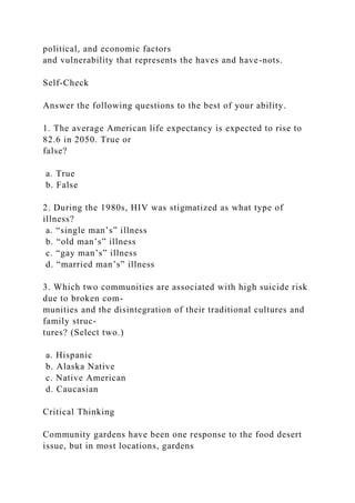 political, and economic factors
and vulnerability that represents the haves and have-nots.
Self-Check
Answer the following questions to the best of your ability.
1. The average American life expectancy is expected to rise to
82.6 in 2050. True or
false?
a. True
b. False
2. During the 1980s, HIV was stigmatized as what type of
illness?
a. “single man’s” illness
b. “old man’s” illness
c. “gay man’s” illness
d. “married man’s” illness
3. Which two communities are associated with high suicide risk
due to broken com-
munities and the disintegration of their traditional cultures and
family struc-
tures? (Select two.)
a. Hispanic
b. Alaska Native
c. Native American
d. Caucasian
Critical Thinking
Community gardens have been one response to the food desert
issue, but in most locations, gardens
 