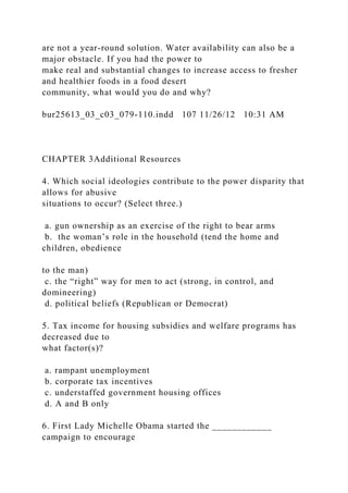 are not a year-round solution. Water availability can also be a
major obstacle. If you had the power to
make real and substantial changes to increase access to fresher
and healthier foods in a food desert
community, what would you do and why?
bur25613_03_c03_079-110.indd 107 11/26/12 10:31 AM
CHAPTER 3Additional Resources
4. Which social ideologies contribute to the power disparity that
allows for abusive
situations to occur? (Select three.)
a. gun ownership as an exercise of the right to bear arms
b. the woman’s role in the household (tend the home and
children, obedience
to the man)
c. the “right” way for men to act (strong, in control, and
domineering)
d. political beliefs (Republican or Democrat)
5. Tax income for housing subsidies and welfare programs has
decreased due to
what factor(s)?
a. rampant unemployment
b. corporate tax incentives
c. understaffed government housing offices
d. A and B only
6. First Lady Michelle Obama started the ____________
campaign to encourage
 