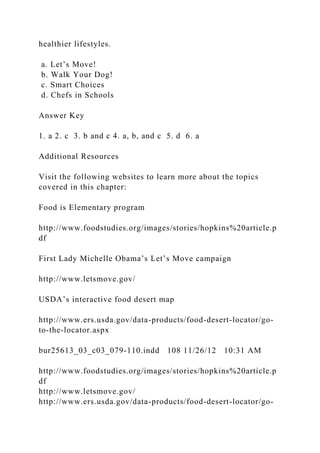 healthier lifestyles.
a. Let’s Move!
b. Walk Your Dog!
c. Smart Choices
d. Chefs in Schools
Answer Key
1. a 2. c 3. b and c 4. a, b, and c 5. d 6. a
Additional Resources
Visit the following websites to learn more about the topics
covered in this chapter:
Food is Elementary program
http://www.foodstudies.org/images/stories/hopkins%20article.p
df
First Lady Michelle Obama’s Let’s Move campaign
http://www.letsmove.gov/
USDA’s interactive food desert map
http://www.ers.usda.gov/data-products/food-desert-locator/go-
to-the-locator.aspx
bur25613_03_c03_079-110.indd 108 11/26/12 10:31 AM
http://www.foodstudies.org/images/stories/hopkins%20article.p
df
http://www.letsmove.gov/
http://www.ers.usda.gov/data-products/food-desert-locator/go-
 