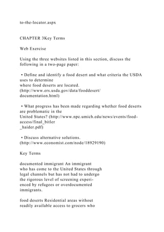 to-the-locator.aspx
CHAPTER 3Key Terms
Web Exercise
Using the three websites listed in this section, discuss the
following in a two-page paper:
• Define and identify a food desert and what criteria the USDA
uses to determine
where food deserts are located.
(http://www.ers.usda.gov/data/fooddesert/
documentation.html)
• What progress has been made regarding whether food deserts
are problematic in the
United States? (http://www.npc.umich.edu/news/events/food-
access/final_bitler
_haider.pdf)
• Discuss alternative solutions.
(http://www.economist.com/node/18929190)
Key Terms
documented immigrant An immigrant
who has come to the United States through
legal channels but has not had to undergo
the rigorous level of screening experi-
enced by refugees or overdocumented
immigrants.
food deserts Residential areas without
readily available access to grocers who
 