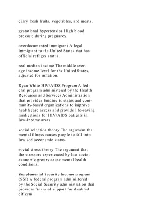 carry fresh fruits, vegetables, and meats.
gestational hypertension High blood
pressure during pregnancy.
overdocumented immigrant A legal
immigrant to the United States that has
official refugee status.
real median income The middle aver-
age income level for the United States,
adjusted for inflation.
Ryan White HIV/AIDS Program A fed-
eral program administered by the Health
Resources and Services Administration
that provides funding to states and com-
munity-based organizations to improve
health care access and provide life-saving
medications for HIV/AIDS patients in
low-income areas.
social selection theory The argument that
mental illness causes people to fall into
low socioeconomic status.
social stress theory The argument that
the stressors experienced by low socio-
economic groups cause mental health
conditions.
Supplemental Security Income program
(SSI) A federal program administered
by the Social Security administration that
provides financial support for disabled
citizens.
 