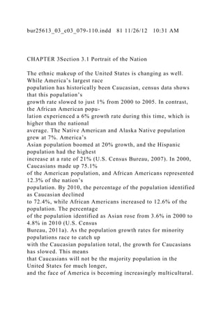 bur25613_03_c03_079-110.indd 81 11/26/12 10:31 AM
CHAPTER 3Section 3.1 Portrait of the Nation
The ethnic makeup of the United States is changing as well.
While America’s largest race
population has historically been Caucasian, census data shows
that this population’s
growth rate slowed to just 1% from 2000 to 2005. In contrast,
the African American popu-
lation experienced a 6% growth rate during this time, which is
higher than the national
average. The Native American and Alaska Native population
grew at 7%. America’s
Asian population boomed at 20% growth, and the Hispanic
population had the highest
increase at a rate of 21% (U.S. Census Bureau, 2007). In 2000,
Caucasians made up 75.1%
of the American population, and African Americans represented
12.3% of the nation’s
population. By 2010, the percentage of the population identified
as Caucasian declined
to 72.4%, while African Americans increased to 12.6% of the
population. The percentage
of the population identified as Asian rose from 3.6% in 2000 to
4.8% in 2010 (U.S. Census
Bureau, 2011a). As the population growth rates for minority
populations race to catch up
with the Caucasian population total, the growth for Caucasians
has slowed. This means
that Caucasians will not be the majority population in the
United States for much longer,
and the face of America is becoming increasingly multicultural.
 