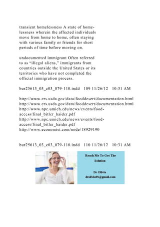 transient homelessness A state of home-
lessness wherein the affected individuals
move from home to home, often staying
with various family or friends for short
periods of time before moving on.
undocumented immigrant Often referred
to as “illegal aliens,” immigrants from
countries outside the United States or its
territories who have not completed the
official immigration process.
bur25613_03_c03_079-110.indd 109 11/26/12 10:31 AM
http://www.ers.usda.gov/data/fooddesert/documentation.html
http://www.ers.usda.gov/data/fooddesert/documentation.html
http://www.npc.umich.edu/news/events/food-
access/final_bitler_haider.pdf
http://www.npc.umich.edu/news/events/food-
access/final_bitler_haider.pdf
http://www.economist.com/node/18929190
bur25613_03_c03_079-110.indd 110 11/26/12 10:31 AM
 