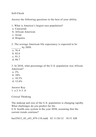 Self-Check
Answer the following questions to the best of your ability.
1. What is America’s largest race population?
a. Caucasian
b. African American
c. Asian
d. Hispanic
2. The average American life expectancy is expected to be
_______ by 2050.
a. 76.4
b. 82.6
c. 91.3
d. 88.7
3. In 2010, what percentage of the U.S. population was African
American?
a. 2%
b. 10%
c. 10.3%
d. 12.6%
Answer Key
1. a 2. b 3. d
Critical Thinking
The makeup and size of the U.S. population is changing rapidly.
What challenges do you predict for the
U.S. health care system in the year 2050, assuming that the
current trends continue?
bur25613_03_c03_079-110.indd 82 11/26/12 10:31 AM
 