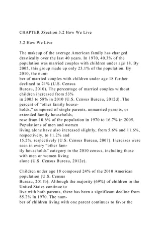 CHAPTER 3Section 3.2 How We Live
3.2 How We Live
The makeup of the average American family has changed
drastically over the last 40 years. In 1970, 40.3% of the
population was married couples with children under age 18. By
2005, this group made up only 23.1% of the population. By
2010, the num-
ber of married couples with children under age 18 further
declined to 21% (U.S. Census
Bureau, 2010). The percentage of married couples without
children increased from 53%
in 2005 to 58% in 2010 (U.S. Census Bureau, 2012d). The
percent of “other family house-
holds,” composed of single parents, unmarried parents, or
extended family households,
rose from 10.6% of the population in 1970 to 16.7% in 2005.
Populations of men and women
living alone have also increased slightly, from 5.6% and 11.6%,
respectively, to 11.2% and
15.2%, respectively (U.S. Census Bureau, 2007). Increases were
seen in every “other fam-
ily households” category in the 2010 census, including those
with men or women living
alone (U.S. Census Bureau, 2012e).
Children under age 18 composed 24% of the 2010 American
population (U.S. Census
Bureau, 2011b). Although the majority (69%) of children in the
United States continue to
live with both parents, there has been a significant decline from
85.2% in 1970. The num-
ber of children living with one parent continues to favor the
 