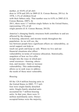 mother, at 10.8% of all chil-
dren in 1970 and 24% in 2009 (U.S. Census Bureau, 2011c). In
1970, 1.1% of children lived
with their fathers only. That number rose to 4.8% in 2005 (U.S.
Census Bureau, 2007). In
2011, there were 1.7 million single fathers in the United States,
representing 15% of all
single parents (U.S. Census Bureau, 2012f).
America’s changing family structures both contribute to and are
affected by the changes
in housing, education, and income trends throughout the
population. As we will see, the
ties between people have significant effects on vulnerability, as
social support can help us
reach our goals and keep us safe. Where we live and our
financial situations also affect
vulnerability in terms of resource allocation. Statistically,
snapshots of how we live offer
insight into the ways in which per-
sonal resources—housing, educa-
tion, and income—limit or increase
vulnerability. This understanding
allows us to seek ways to address
the needs of those most vulnerable.
Housing
Of the 124.4 million housing units in
the United States in 2005, 77.7 mil-
lion were single-family detached
units. Single-family attached units
accounted for 7 million housing
units. In that year, there were 31
million multifamily units. Owner-
occupied homes were the majority,
 