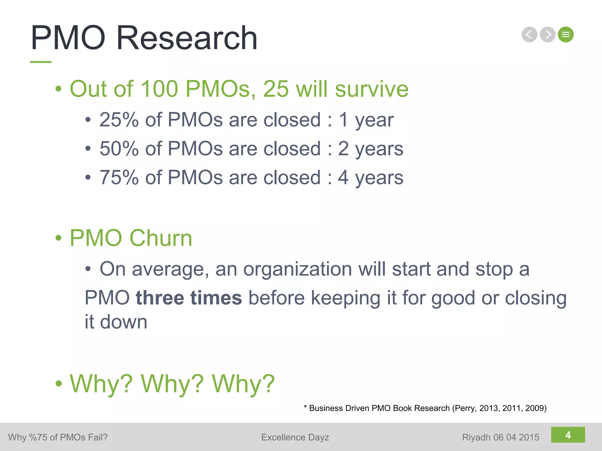 4
• Out of 100 PMOs, 25 will survive
• 25% of PMOs are closed : 1 year
• 50% of PMOs are closed : 2 years
• 75% of PMOs are closed : 4 years
• PMO Churn
• On average, an organization will start and stop a
PMO three times before keeping it for good or closing
it down
• Why? Why? Why?
* Business Driven PMO Book Research (Perry, 2013, 2011, 2009)