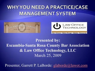 WHY YOU need a practice/case management system Presented by:  Escambia-Santa Rosa County Bar Association & Law Office Technology, LLC March 25, 2009 Presenter, Garrett P. LaBorde: glaborde@lawot.com 