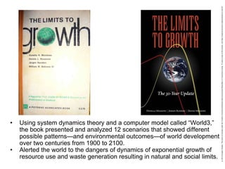• Using system dynamics theory and a computer model called “World3,”
the book presented and analyzed 12 scenarios that showed different
possible patterns—and environmental outcomes—of world development
over two centuries from 1900 to 2100.
• Alerted the world to the dangers of dynamics of exponential growth of
resource use and waste generation resulting in natural and social limits.
 