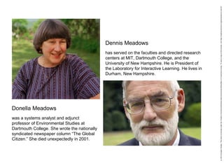 Dennis Meadows
Donella Meadows
was a systems analyst and adjunct
professor of Environmental Studies at
Dartmouth College. She wrote the nationally
syndicated newspaper column “The Global
Citizen.” She died unexpectedly in 2001.
has served on the faculties and directed research
centers at MIT, Dartmouth College, and the
University of New Hampshire. He is President of
the Laboratory for Interactive Learning. He lives in
Durham, New Hampshire.
 