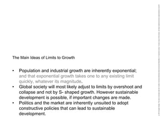 • Population and industrial growth are inherently exponential;
and that exponential growth takes one to any existing limit
quickly, whatever its magnitude.
• Global society will most likely adjust to limits by overshoot and
collapse and not by S- shaped growth. However sustainable
development is possible, if important changes are made.
• Politics and the market are inherently unsuited to adopt
constructive policies that can lead to sustainable
development.
The Main Ideas of Limits to Growth
 